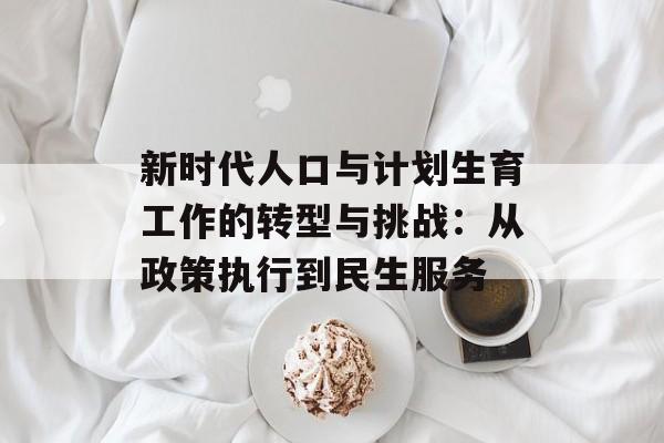 新时代人口与计划生育工作的转型与挑战:从政策执行到民生服务-第1张图片- 新时代人口与计划生育工作的转型与挑战:从政策执行到民生服务-第1张图片-