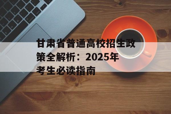 甘肃省普通高校招生政策全解析：2025年考生必读指南-第1张图片-
