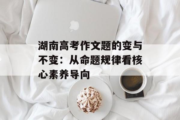 湖南高考作文题的变与不变：从命题规律看核心素养导向-第1张图片-