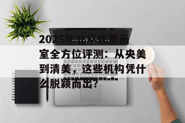2025年北京优质画室全方位评测：从央美到清美，这些机构凭什么脱颖而出？-第1张图片-
