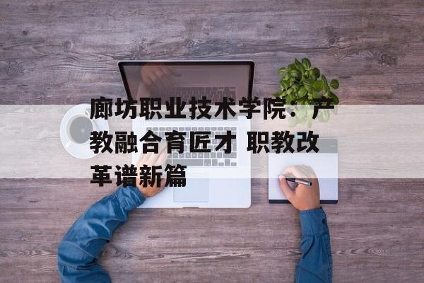 廊坊职业技术学院:产教融合育匠才 职教改革谱新篇-第1张图片- 廊坊职业技术学院:产教融合育匠才 职教改革谱新篇-第1张图片-