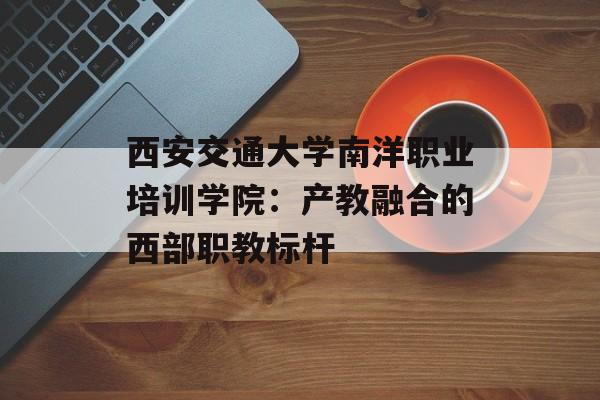 西安交通大学南洋职业培训学院:产教融合的西部职教标杆-第1张图片- 西安交通大学南洋职业培训学院:产教融合的西部职教标杆-第1张图片-