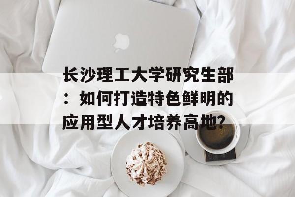 长沙理工大学研究生部:如何打造特色鲜明的应用型人才培养高地?-第1张图片- 长沙理工大学研究生部:如何打造特色鲜明的应用型人才培养高地?-第1张图片-