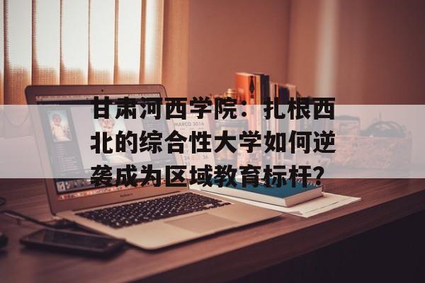 甘肃河西学院：扎根西北的综合性大学如何逆袭成为区域教育标杆？-第1张图片-