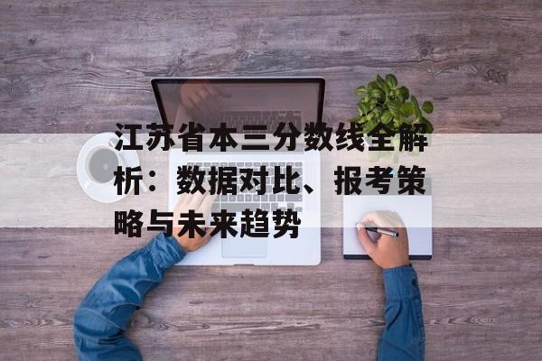 江苏省本三分数线全解析：数据对比、报考策略与未来趋势-第1张图片-
