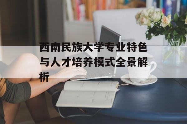 西南民族大学专业特色与人才培养模式全景解析-第1张图片-