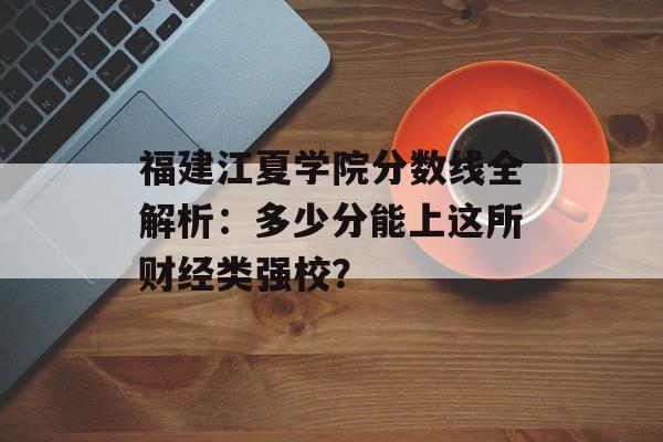 福建江夏学院分数线全解析：多少分能上这所财经类强校？-第1张图片-