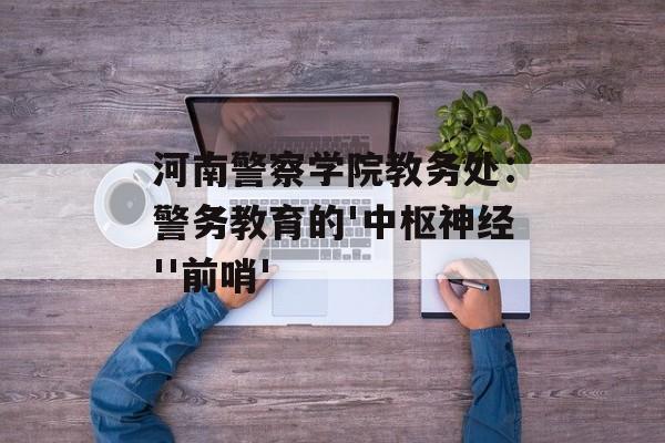 河南警察学院教务处:警务教育的'中枢神经''前哨'-第1张图片- 河南警察学院教务处:警务教育的'中枢神经''前哨'-第1张图片-