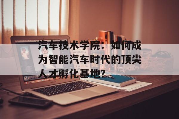 汽车技术学院：如何成为智能汽车时代的顶尖人才孵化基地？-第1张图片-
