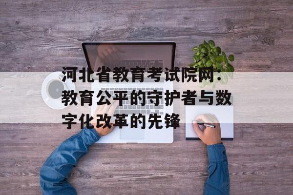 河北省教育考试院网：教育公平的守护者与数字化改革的先锋-第1张图片-