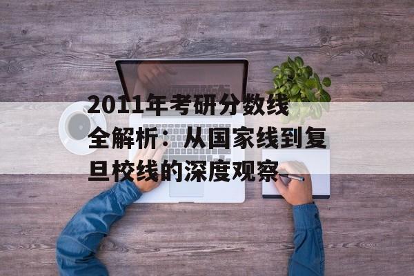 2011年考研分数线全解析：从国家线到复旦校线的深度观察-第1张图片-