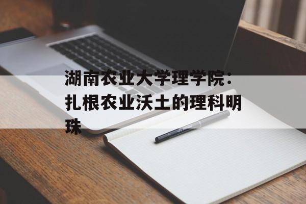 湖南农业大学理学院：扎根农业沃土的理科明珠-第1张图片-