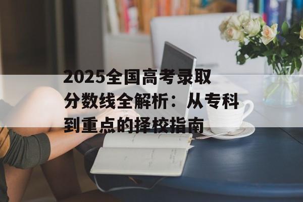2025全国高考录取分数线全解析：从专科到重点的择校指南-第1张图片-