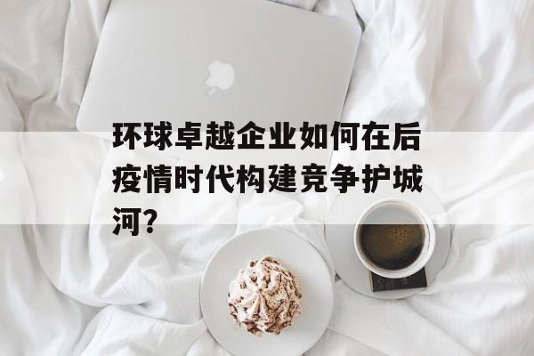 环球卓越企业如何在后疫情时代构建竞争护城河?-第1张图片- 环球卓越企业如何在后疫情时代构建竞争护城河?-第1张图片-
