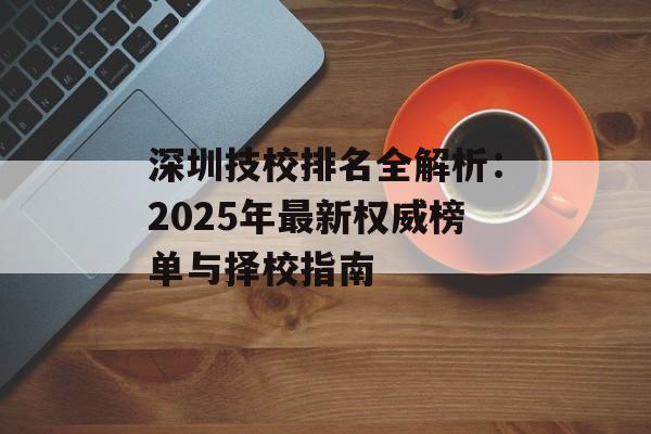 深圳技校排名全解析：2025年最新权威榜单与择校指南-第1张图片-