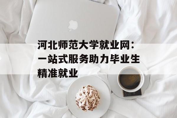 河北师范大学就业网：一站式服务助力毕业生精准就业-第1张图片-