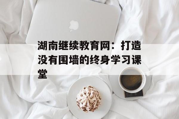 湖南继续教育网：打造没有围墙的终身学习课堂-第1张图片-