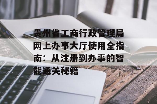 贵州省工商行政管理局网上办事大厅使用全指南:从注册到办事的智能通关秘籍-第1张图片- 贵州省工商行政管理局网上办事大厅使用全指南:从注册到办事的智能通关秘籍-第1张图片-
