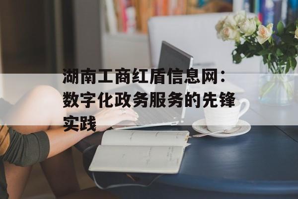 湖南工商红盾信息网:数字化政务服务的先锋实践-第1张图片- 湖南工商红盾信息网:数字化政务服务的先锋实践-第1张图片-