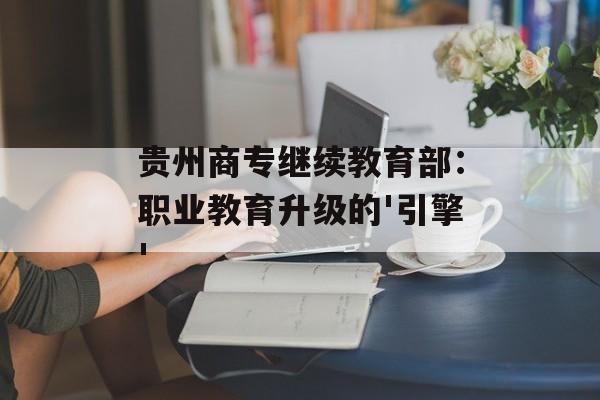 贵州商专继续教育部:职业教育升级的'引擎'-第1张图片- 贵州商专继续教育部:职业教育升级的'引擎'-第1张图片-