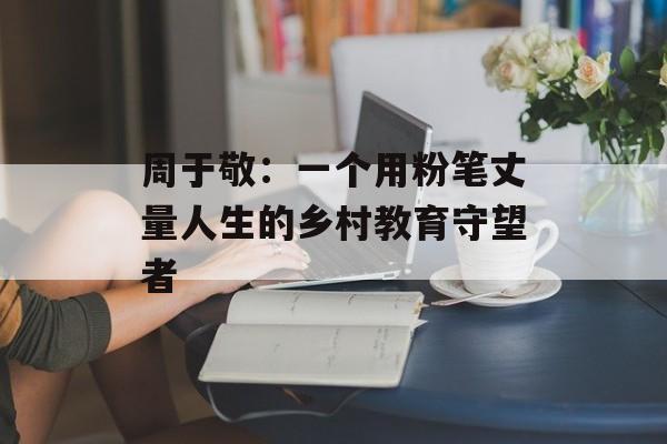 周于敬：一个用粉笔丈量人生的乡村教育守望者-第1张图片-