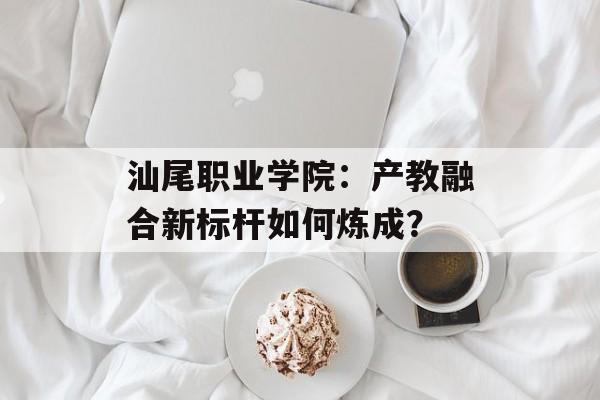 汕尾职业学院：产教融合新标杆如何炼成？-第1张图片-