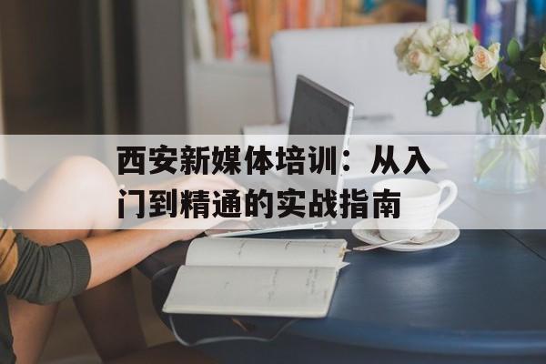 西安新媒体培训：从入门到精通的实战指南-第1张图片-
