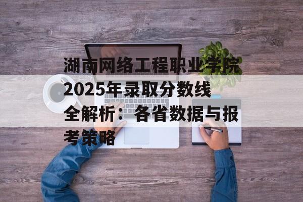 湖南网络工程职业学院2025年录取分数线全解析：各省数据与报考策略-第1张图片-