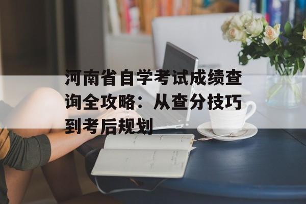 河南省自学考试成绩查询全攻略：从查分技巧到考后规划-第1张图片-