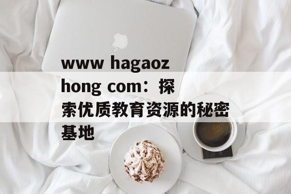 www hagaozhong com:探索优质教育资源的秘密基地-第1张图片- www hagaozhong com:探索优质教育资源的秘密基地-第1张图片-