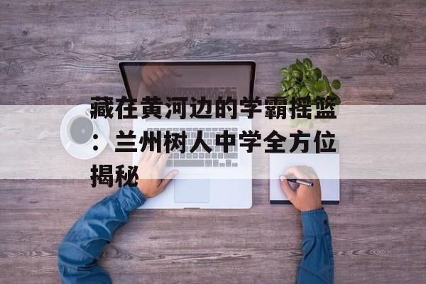 藏在黄河边的学霸摇篮：兰州树人中学全方位揭秘-第1张图片-