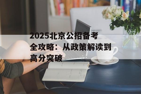 2025北京公招备考全攻略：从政策解读到高分突破-第1张图片-