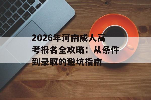 2026年河南成人高考报名全攻略：从条件到录取的避坑指南-第1张图片-