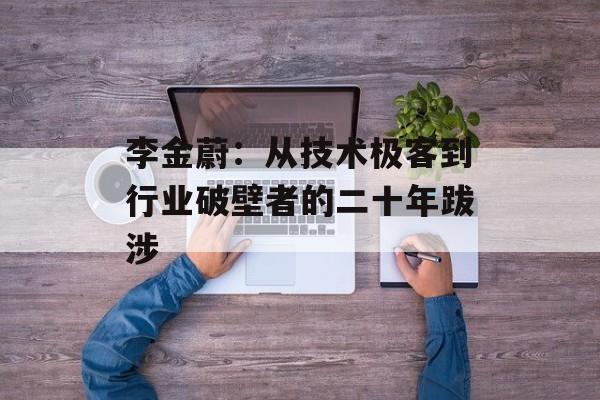 李金蔚:从技术极客到行业破壁者的二十年跋涉-第1张图片- 李金蔚:从技术极客到行业破壁者的二十年跋涉-第1张图片-