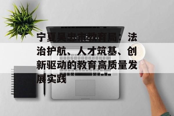 宁夏吴忠市教育局：法治护航、人才筑基、创新驱动的教育高质量发展实践-第1张图片-