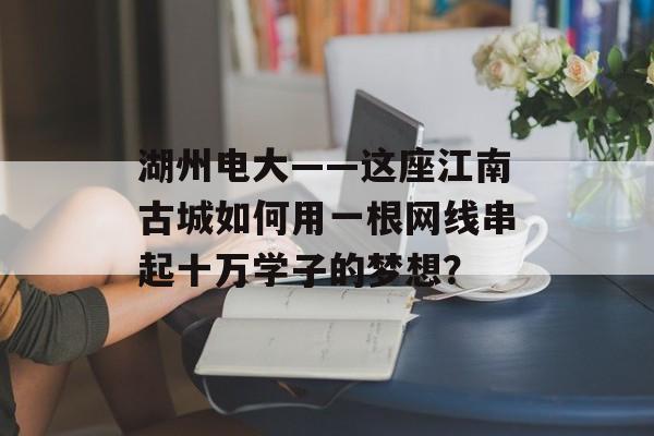 湖州电大——这座江南古城如何用一根网线串起十万学子的梦想？-第1张图片-