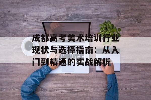 成都高考美术培训行业现状与选择指南：从入门到精通的实战解析-第1张图片-