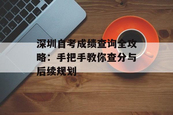 深圳自考成绩查询全攻略：手把手教你查分与后续规划-第1张图片-