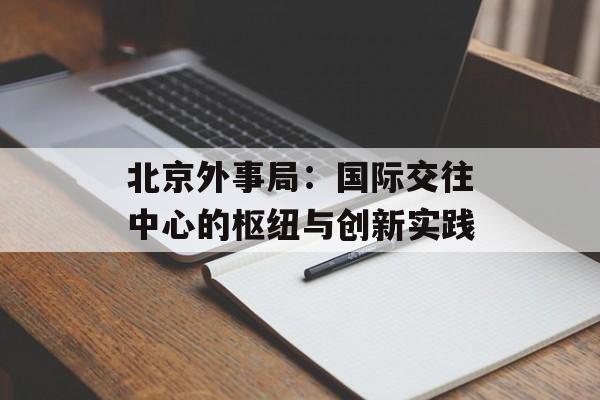 北京外事局:国际交往中心的枢纽与创新实践-第1张图片- 北京外事局:国际交往中心的枢纽与创新实践-第1张图片-