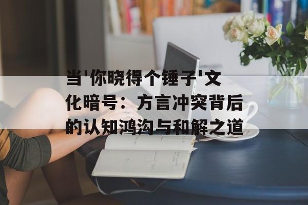 当'你晓得个锤子'文化暗号：方言冲突背后的认知鸿沟与和解之道-第1张图片-