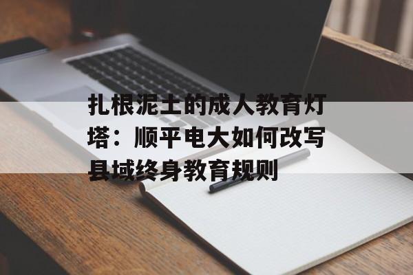 扎根泥土的成人教育灯塔:顺平电大如何改写县域终身教育规则-第1张图片- 扎根泥土的成人教育灯塔:顺平电大如何改写县域终身教育规则-第1张图片-