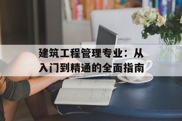 建筑工程管理专业:从入门到精通的全面指南-第1张图片- 建筑工程管理专业:从入门到精通的全面指南-第1张图片-