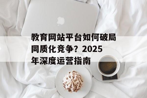 教育网站平台如何破局同质化竞争？2025年深度运营指南-第1张图片-