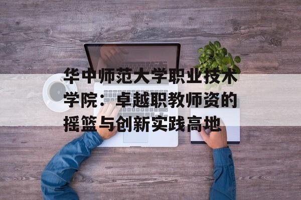 华中师范大学职业技术学院：卓越职教师资的摇篮与创新实践高地-第1张图片-