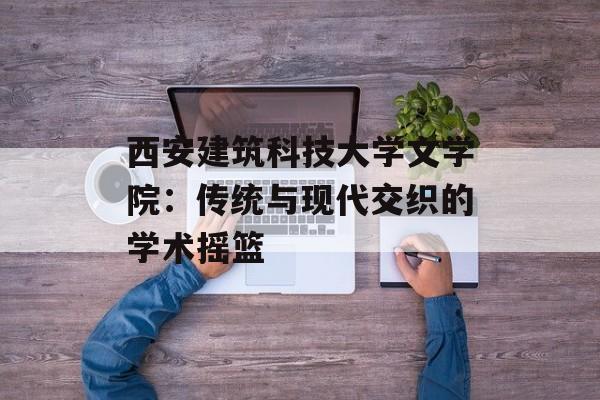 西安建筑科技大学文学院:传统与现代交织的学术摇篮-第1张图片- 西安建筑科技大学文学院:传统与现代交织的学术摇篮-第1张图片-