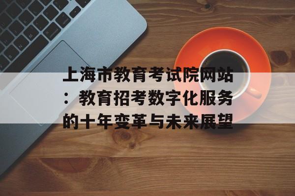 上海市教育考试院网站：教育招考数字化服务的十年变革与未来展望-第1张图片-