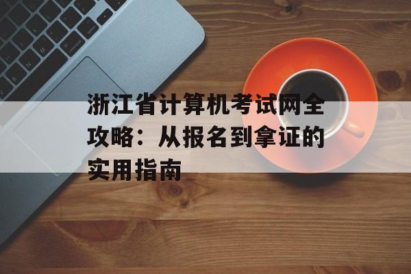 浙江省计算机考试网全攻略：从报名到拿证的实用指南-第1张图片-