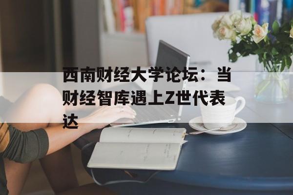 西南财经大学论坛：当财经智库遇上Z世代表达-第1张图片-
