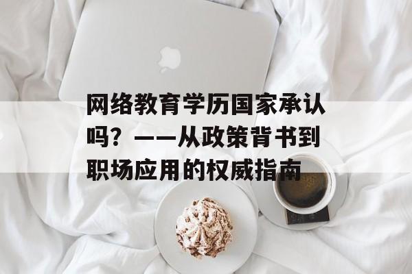 网络教育学历国家承认吗?——从政策背书到职场应用的权威指南-第1张图片- 网络教育学历国家承认吗?——从政策背书到职场应用的权威指南-第1张图片-