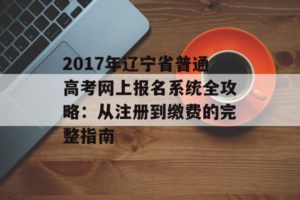 2017年辽宁省普通高考网上报名系统全攻略：从注册到缴费的完整指南-第1张图片-